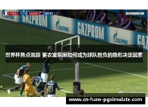 世界杯焦点追踪 更衣室氛围如何成为球队胜负的隐形决定因素