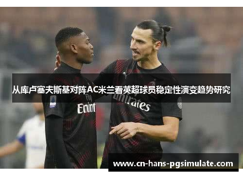 从库卢塞夫斯基对阵AC米兰看英超球员稳定性演变趋势研究