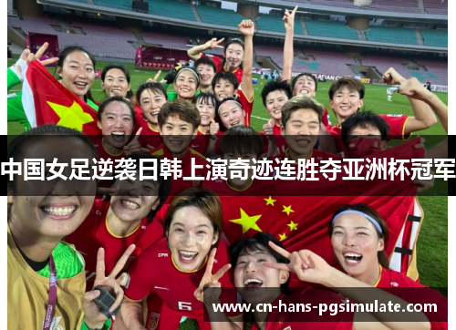 中国女足逆袭日韩上演奇迹连胜夺亚洲杯冠军