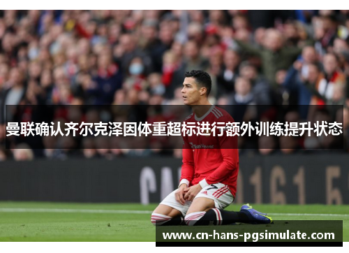 曼联确认齐尔克泽因体重超标进行额外训练提升状态